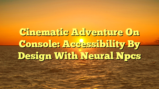 Cinematic Adventure On Console: Accessibility By Design With Neural Npcs