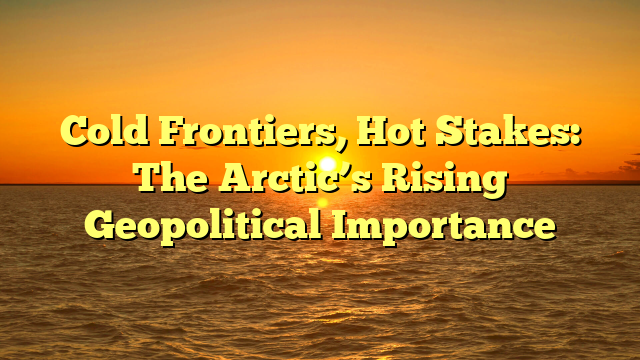 Cold Frontiers, Hot Stakes: The Arctic’s Rising Geopolitical Importance