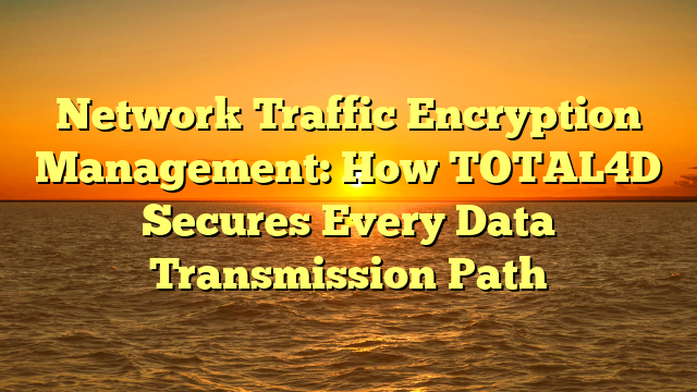 Network Traffic Encryption Management: How TOTAL4D Secures Every Data Transmission Path